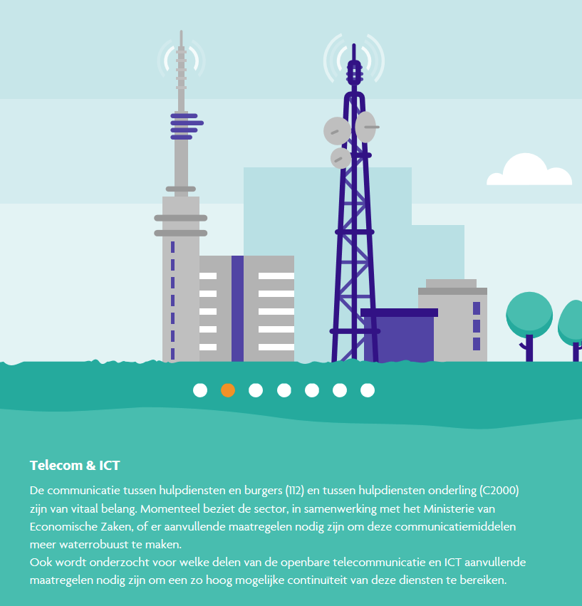 Telecom en ICT: de communicatie tussen hulpdiensten en burgers en tussen hulpdiensten onderling zijn van vitaal belang. Momenteel beziet de sector en samenwerking met het ministerie van Economische Zaken of er aanvullende maatregelen nodig zijn om deze communicatiemiddelen meer waterrobuurt te maken. Ook wordt onderzocht voor welke delen van de overbare telefommunicatie en ICT aanvullen maatregelen nodig zijn om een zo hoog mogelijke continuiteit van deze diensten te bereiken.