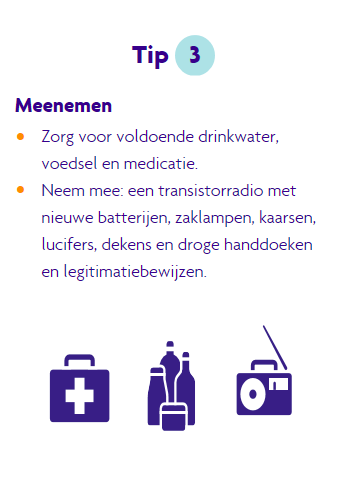 Tip 3 bij blijcen, neem genoeg drinkwater, voedsel en meedicatie mee. Neem ook mee een radio met extra batterijen, een zaklamp, kaarsen, lucifers, een handdoek en een legitimatiebewijs