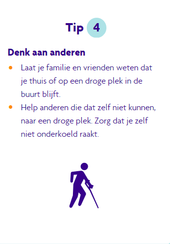 Tip 4 bij blijven, denk aan anderen. Laat familie en vrienden weten of je thuis of op een droge plek in de buurt blijft. Help anderen die niet zelf naar een droge plek kunnen gaan en zorg dat je niet onderkoelt raakt.