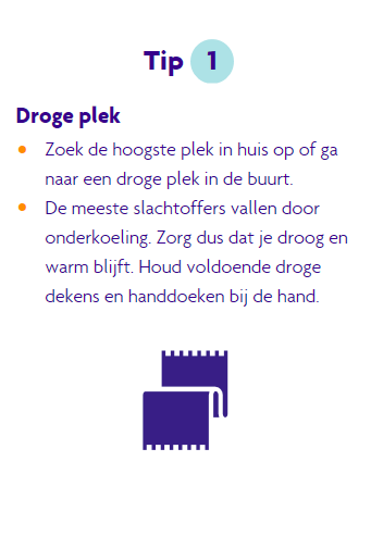 Tip 1 bij blijven. Zoek de hoogste plek in huis of ga naar een droge plek in de buurt. De meeste slachtoffers vallen door onderkoeling, houdt dus voldoende dekens en droge handdoeken bij de hand.