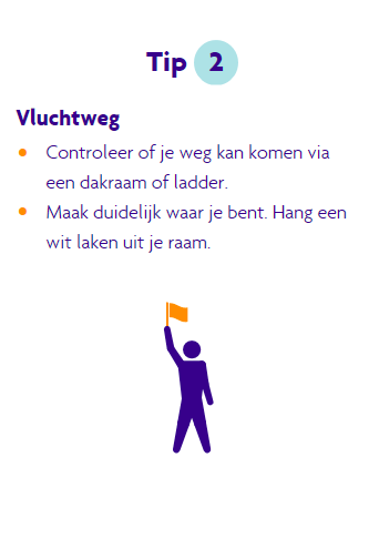 Tip 2 bij blijven, controleer of je weg kan komen via een dakraam of een ladder. Maak duidelijk waar je bent, hang een wit laken uit je raam.